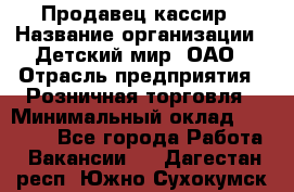 Продавец-кассир › Название организации ­ Детский мир, ОАО › Отрасль предприятия ­ Розничная торговля › Минимальный оклад ­ 27 000 - Все города Работа » Вакансии   . Дагестан респ.,Южно-Сухокумск г.